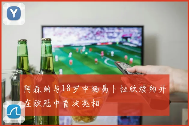 阿森纳与18岁中场易卜拉欣续约并在欧冠中首次亮相