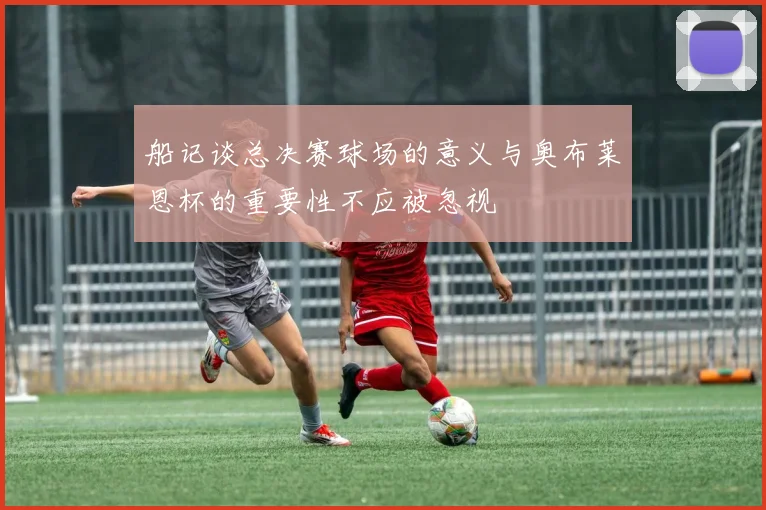 船记谈总决赛球场的意义与奥布莱恩杯的重要性不应被忽视