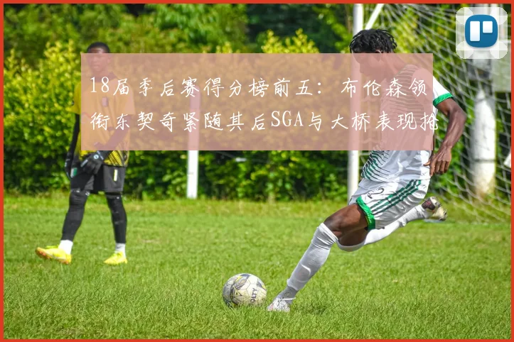 18届季后赛得分榜前五：布伦森领衔东契奇紧随其后SGA与大桥表现抢眼