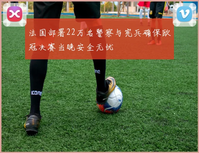 法国部署22万名警察与宪兵确保欧冠决赛当晚安全无忧