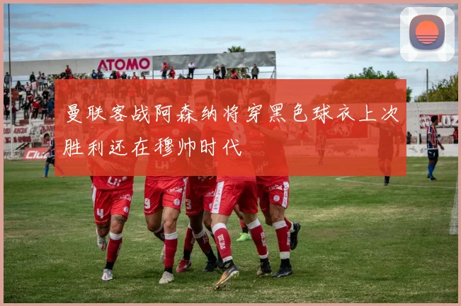 曼联客战阿森纳将穿黑色球衣上次胜利还在穆帅时代