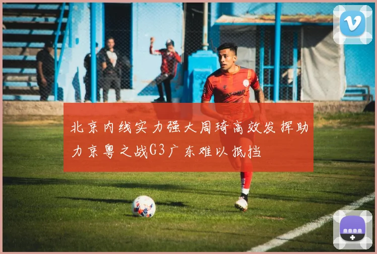 北京内线实力强大周琦高效发挥助力京粤之战G3广东难以抵挡
