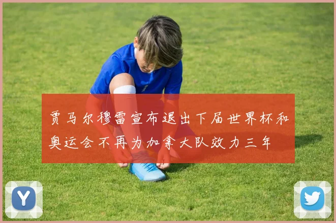 贾马尔穆雷宣布退出下届世界杯和奥运会不再为加拿大队效力三年