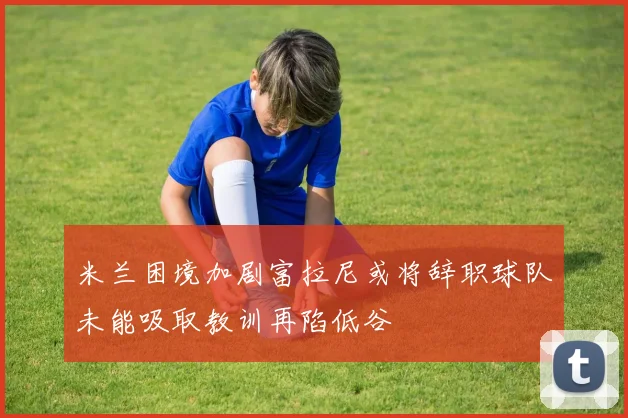 米兰困境加剧富拉尼或将辞职球队未能吸取教训再陷低谷