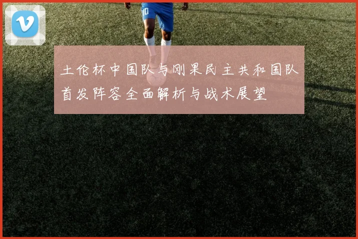 土伦杯中国队与刚果民主共和国队首发阵容全面解析与战术展望