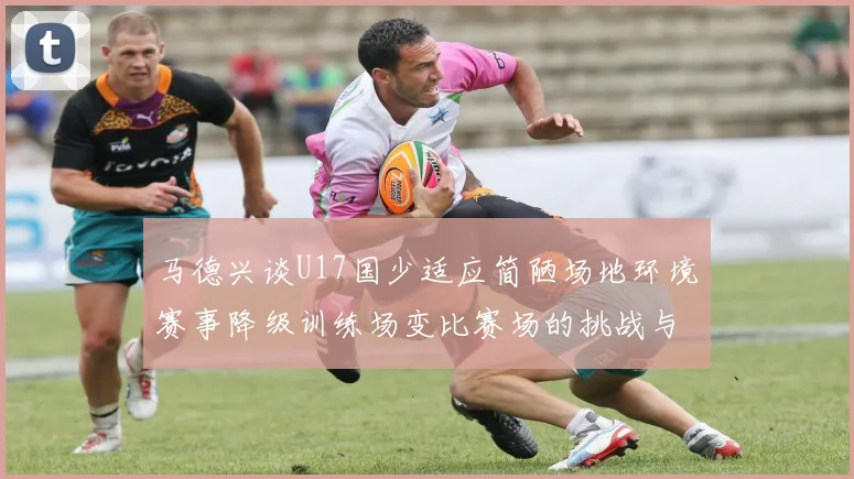 马德兴谈U17国少适应简陋场地环境赛事降级训练场变比赛场的挑战与应对