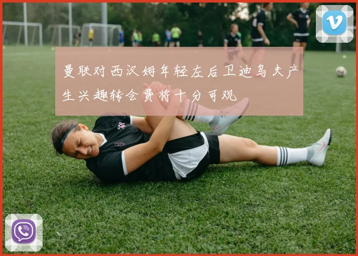 曼联对西汉姆年轻左后卫迪乌夫产生兴趣转会费将十分可观